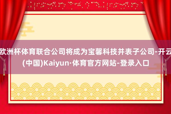 欧洲杯体育联合公司将成为宝馨科技并表子公司-开云(中国)Kaiyun·体育官方网站-登录入口