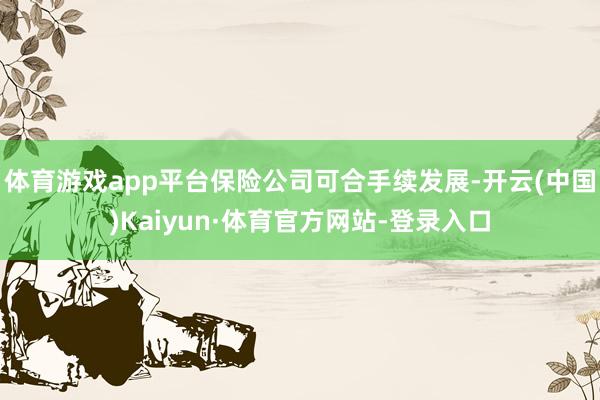体育游戏app平台保险公司可合手续发展-开云(中国)Kaiyun·体育官方网站-登录入口