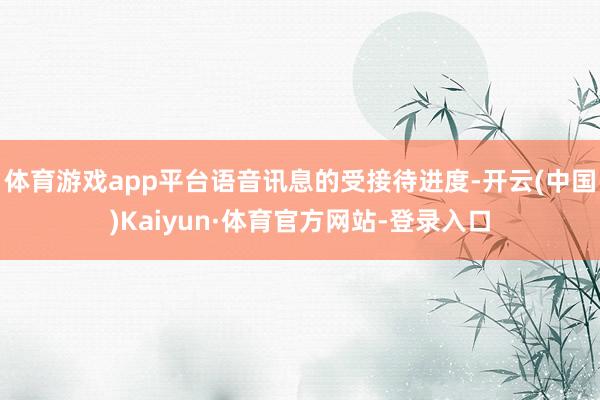 体育游戏app平台语音讯息的受接待进度-开云(中国)Kaiyun·体育官方网站-登录入口