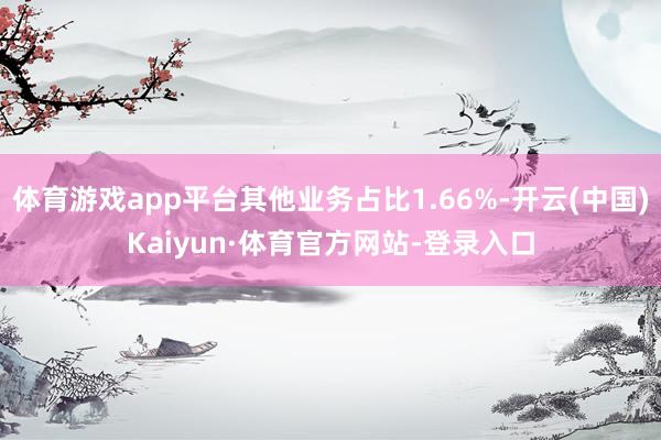 体育游戏app平台其他业务占比1.66%-开云(中国)Kaiyun·体育官方网站-登录入口