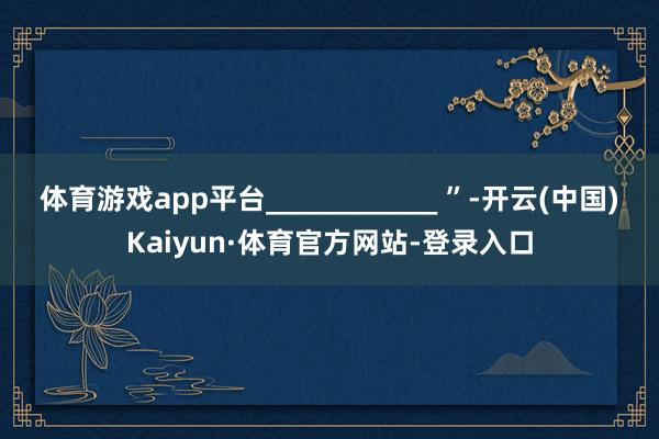 体育游戏app平台____________ ”-开云(中国)Kaiyun·体育官方网站-登录入口