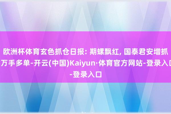 欧洲杯体育玄色抓仓日报: 期螺飘红, 国泰君安增抓2万手多单-开云(中国)Kaiyun·体育官方网站-登录入口