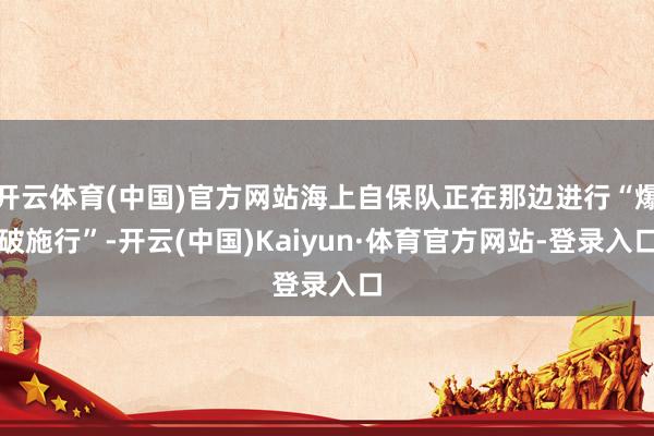 开云体育(中国)官方网站海上自保队正在那边进行“爆破施行”-开云(中国)Kaiyun·体育官方网站-登录入口