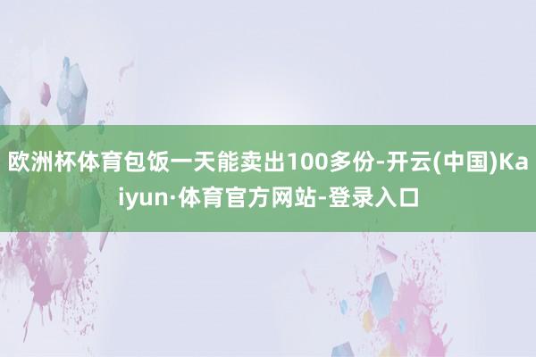 欧洲杯体育包饭一天能卖出100多份-开云(中国)Kaiyun·体育官方网站-登录入口