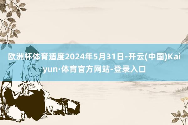 欧洲杯体育适度2024年5月31日-开云(中国)Kaiyun·体育官方网站-登录入口