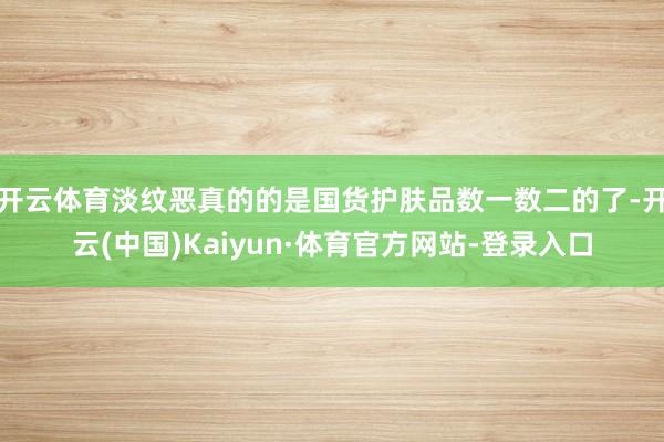 开云体育淡纹恶真的的是国货护肤品数一数二的了-开云(中国)Kaiyun·体育官方网站-登录入口