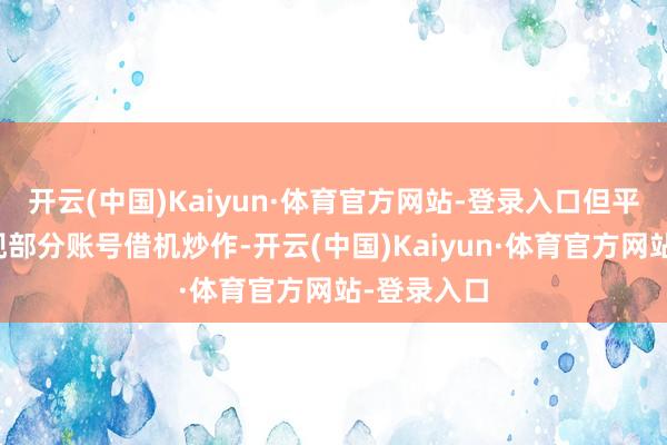 开云(中国)Kaiyun·体育官方网站-登录入口但平台上也出现部分账号借机炒作-开云(中国)Kaiyun·体育官方网站-登录入口