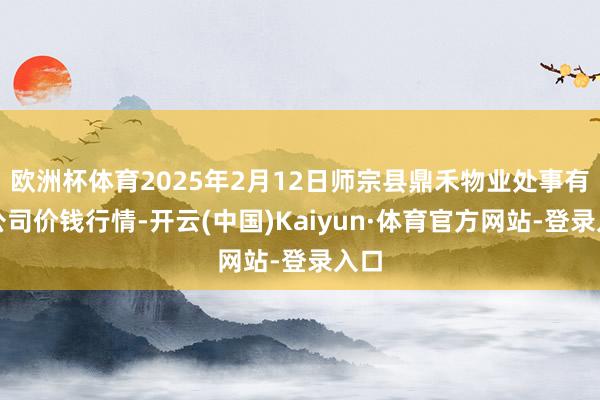 欧洲杯体育2025年2月12日师宗县鼎禾物业处事有限公司价钱行情-开云(中国)Kaiyun·体育官方网站-登录入口