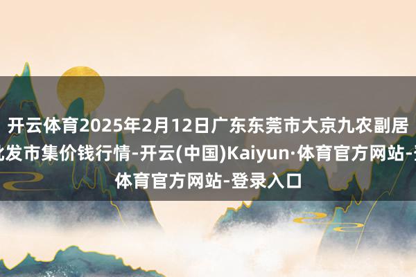 开云体育2025年2月12日广东东莞市大京九农副居品中心批发市集价钱行情-开云(中国)Kaiyun·体育官方网站-登录入口