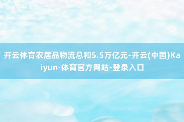 开云体育农居品物流总和5.5万亿元-开云(中国)Kaiyun·体育官方网站-登录入口
