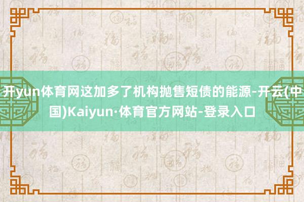 开yun体育网这加多了机构抛售短债的能源-开云(中国)Kaiyun·体育官方网站-登录入口