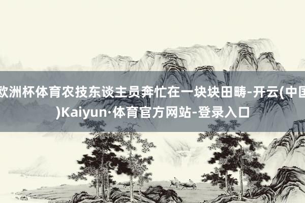 欧洲杯体育农技东谈主员奔忙在一块块田畴-开云(中国)Kaiyun·体育官方网站-登录入口