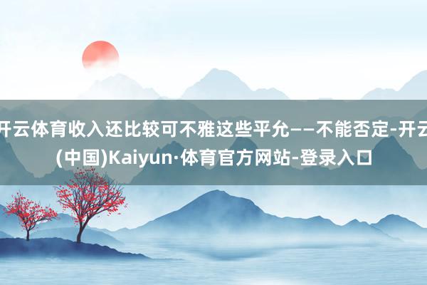 开云体育收入还比较可不雅这些平允——不能否定-开云(中国)Kaiyun·体育官方网站-登录入口