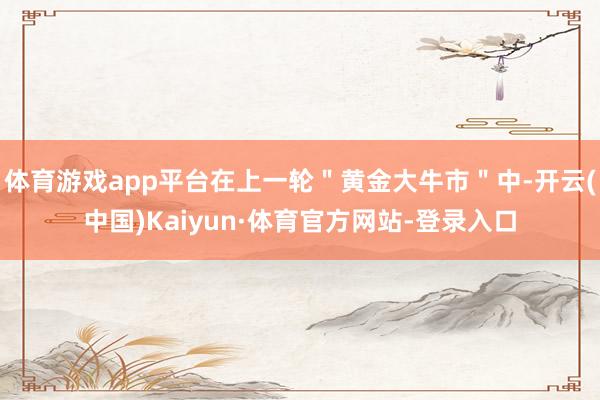 体育游戏app平台在上一轮＂黄金大牛市＂中-开云(中国)Kaiyun·体育官方网站-登录入口