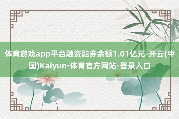 体育游戏app平台融资融券余额1.01亿元-开云(中国)Kaiyun·体育官方网站-登录入口