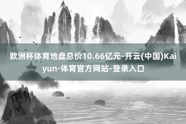 欧洲杯体育地盘总价10.66亿元-开云(中国)Kaiyun·体育官方网站-登录入口