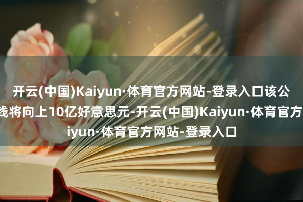 开云(中国)Kaiyun·体育官方网站-登录入口该公司瞻望交游价钱将向上10亿好意思元-开云(中国)Kaiyun·体育官方网站-登录入口