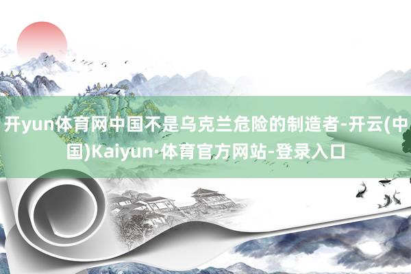 开yun体育网中国不是乌克兰危险的制造者-开云(中国)Kaiyun·体育官方网站-登录入口
