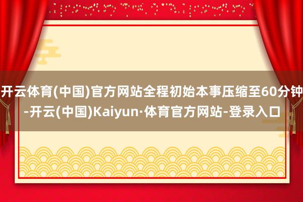 开云体育(中国)官方网站全程初始本事压缩至60分钟-开云(中国)Kaiyun·体育官方网站-登录入口