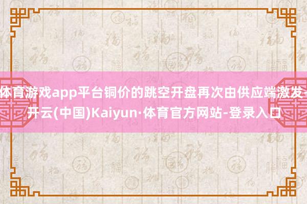 体育游戏app平台铜价的跳空开盘再次由供应端激发-开云(中国)Kaiyun·体育官方网站-登录入口
