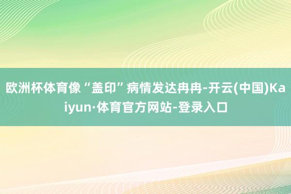 欧洲杯体育像“盖印”病情发达冉冉-开云(中国)Kaiyun·体育官方网站-登录入口