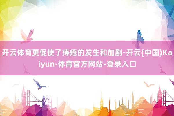 开云体育更促使了痔疮的发生和加剧-开云(中国)Kaiyun·体育官方网站-登录入口