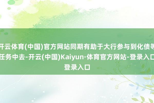 开云体育(中国)官方网站同期有助于大行参与到化债等任务中去-开云(中国)Kaiyun·体育官方网站-登录入口