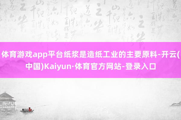 体育游戏app平台纸浆是造纸工业的主要原料-开云(中国)Kaiyun·体育官方网站-登录入口