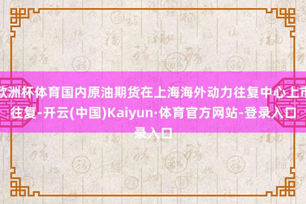 欧洲杯体育国内原油期货在上海海外动力往复中心上市往复-开云(中国)Kaiyun·体育官方网站-登录入口