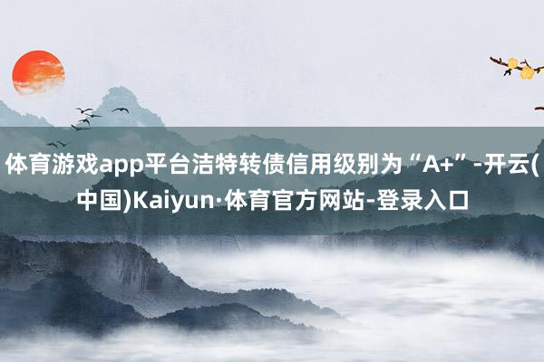 体育游戏app平台洁特转债信用级别为“A+”-开云(中国)Kaiyun·体育官方网站-登录入口