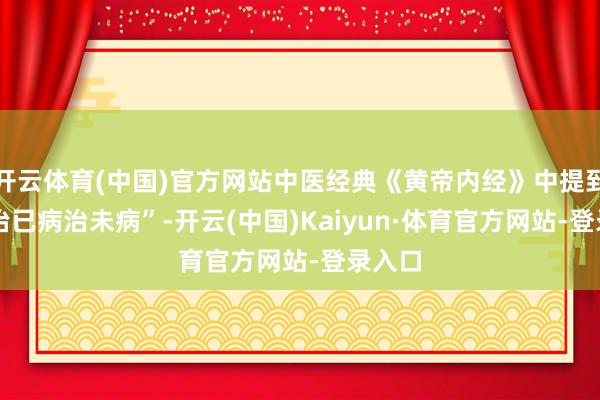 开云体育(中国)官方网站中医经典《黄帝内经》中提到 “不治已病治未病”-开云(中国)Kaiyun·体育官方网站-登录入口