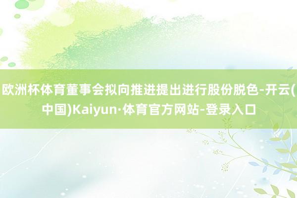 欧洲杯体育　　董事会拟向推进提出进行股份脱色-开云(中国)Kaiyun·体育官方网站-登录入口
