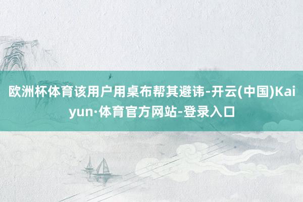 欧洲杯体育该用户用桌布帮其避讳-开云(中国)Kaiyun·体育官方网站-登录入口