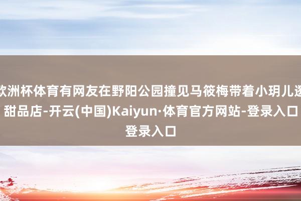 欧洲杯体育有网友在野阳公园撞见马筱梅带着小玥儿逛甜品店-开云(中国)Kaiyun·体育官方网站-登录入口