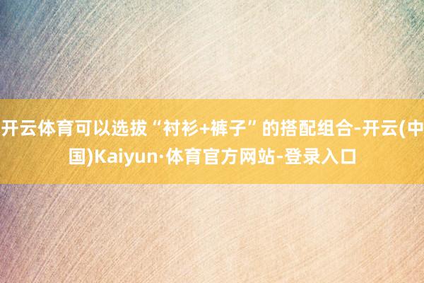 开云体育可以选拔“衬衫+裤子”的搭配组合-开云(中国)Kaiyun·体育官方网站-登录入口