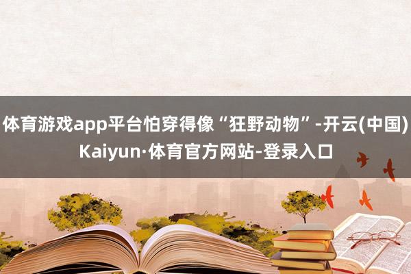 体育游戏app平台怕穿得像“狂野动物”-开云(中国)Kaiyun·体育官方网站-登录入口