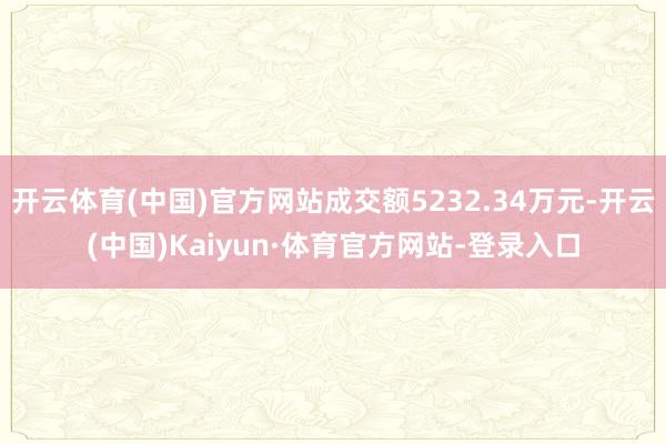 开云体育(中国)官方网站成交额5232.34万元-开云(中国)Kaiyun·体育官方网站-登录入口