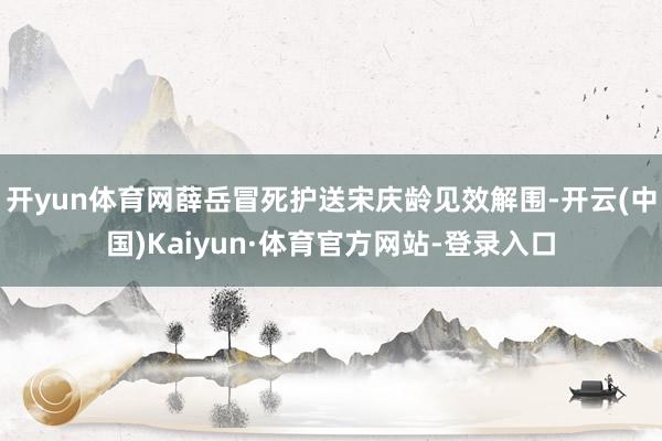 开yun体育网薛岳冒死护送宋庆龄见效解围-开云(中国)Kaiyun·体育官方网站-登录入口