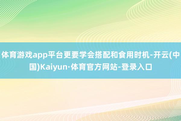 体育游戏app平台更要学会搭配和食用时机-开云(中国)Kaiyun·体育官方网站-登录入口