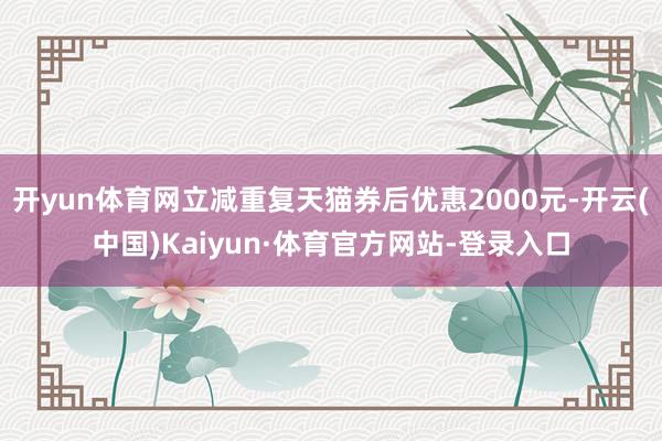 开yun体育网立减重复天猫券后优惠2000元-开云(中国)Kaiyun·体育官方网站-登录入口