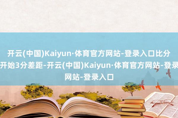 开云(中国)Kaiyun·体育官方网站-登录入口比分回到开始3分差距-开云(中国)Kaiyun·体育官方网站-登录入口