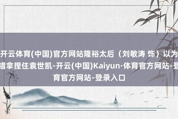 开云体育(中国)官方网站隆裕太后（刘敏涛 饰）以为我方不错拿捏住袁世凯-开云(中国)Kaiyun·体育官方网站-登录入口