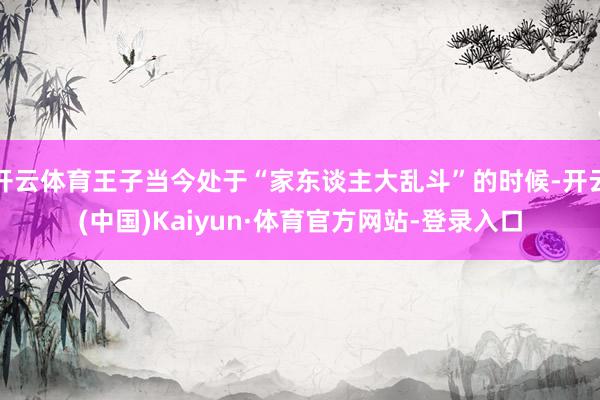开云体育王子当今处于“家东谈主大乱斗”的时候-开云(中国)Kaiyun·体育官方网站-登录入口