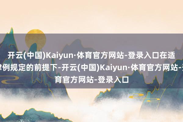开云(中国)Kaiyun·体育官方网站-登录入口在适正当律律例规定的前提下-开云(中国)Kaiyun·体育官方网站-登录入口
