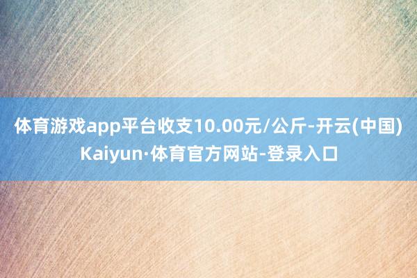 体育游戏app平台收支10.00元/公斤-开云(中国)Kaiyun·体育官方网站-登录入口