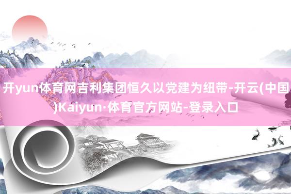 开yun体育网吉利集团恒久以党建为纽带-开云(中国)Kaiyun·体育官方网站-登录入口