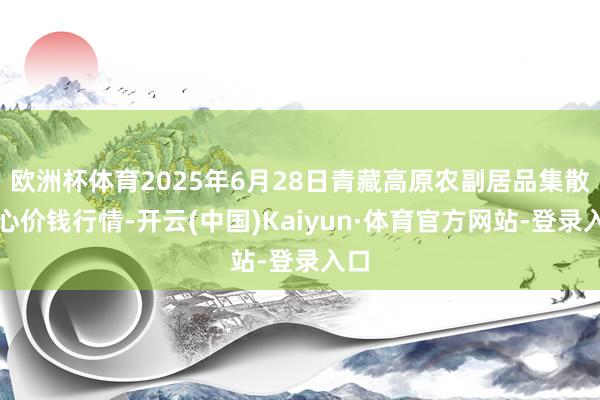 欧洲杯体育2025年6月28日青藏高原农副居品集散中心价钱行情-开云(中国)Kaiyun·体育官方网站-登录入口