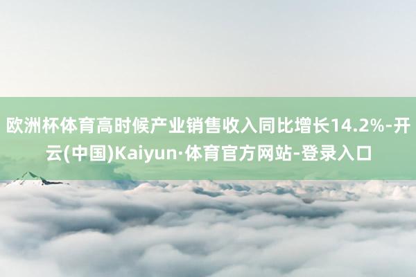欧洲杯体育高时候产业销售收入同比增长14.2%-开云(中国)Kaiyun·体育官方网站-登录入口