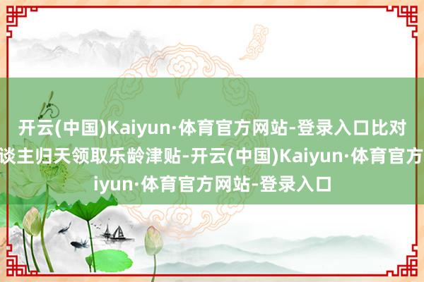 开云(中国)Kaiyun·体育官方网站-登录入口比对中发现存23东谈主归天领取乐龄津贴-开云(中国)Kaiyun·体育官方网站-登录入口