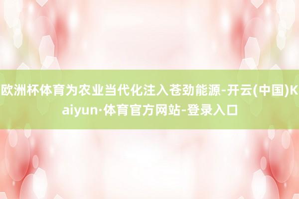 欧洲杯体育为农业当代化注入苍劲能源-开云(中国)Kaiyun·体育官方网站-登录入口